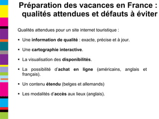 Qualités attendues pour un site internet touristique : Une  information de qualité  : exacte, précise et à jour. Une  cartographie interactive . La visualisation des  disponibilités . La possibilité d’ achat en ligne  (américains, anglais et français). Un contenu  étendu  (belges et allemands) Les modalités d’ accès  aux lieux (anglais). Préparation des vacances en France : qualités attendues et défauts à éviter 
