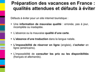 Défauts à éviter pour un site internet touristique : Une  information de mauvaise qualité  : erronée, pas à jour, incomplète ou inadaptée. L’absence ou la mauvaise  qualité d’une carte . L’absence d’une traduction  dans la langue natale. L’impossibilité de réserver en ligne  (anglais), d’ acheter  en ligne (américains). L’impossibilité de  consulter les prix ou les disponibilités  (français et allemands). Préparation des vacances en France : qualités attendues et défauts à éviter 