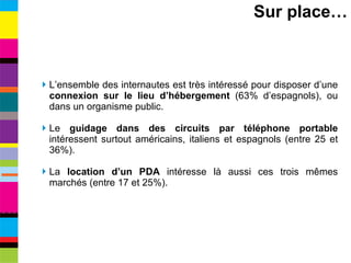 L’ensemble des internautes est très intéressé pour disposer d’une  connexion sur le lieu d’hébergement  (63% d’espagnols), ou dans un organisme public. Le  guidage dans des circuits par téléphone portable  intéressent surtout américains, italiens et espagnols (entre 25 et 36%). La  location d’un PDA  intéresse là aussi ces trois mêmes marchés (entre 17 et 25%). Sur place… 