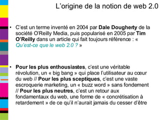 L’origine de la notion de web 2.0 C’est un terme inventé en 2004 par  Dale Dougherty  de la société O’Reilly Media, puis popularisé en 2005 par  Tim O’Reilly  dans un article qui fait toujours référence : «  Qu’est-ce que le web 2.0 ?  » Pour les plus enthousiastes , c’est une véritable révolution, un « big bang » qui place l’utilisateur au cœur du web //  Pour les plus sceptiques , c’est une vaste escroquerie marketing, un « buzz word » sans fondement //  Pour les plus neutres , c’est un retour aux fondamentaux du web, une forme de « concrétisation à retardement » de ce qu’il n’aurait jamais du cesser d’être 