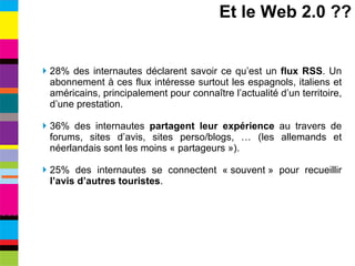 28% des internautes déclarent savoir ce qu’est un  flux RSS . Un abonnement à ces flux intéresse surtout les espagnols, italiens et américains, principalement pour connaître l’actualité d’un territoire, d’une prestation. 36% des internautes  partagent leur expérience  au travers de forums, sites d’avis, sites perso/blogs, … (les allemands et néerlandais sont les moins « partageurs »). 25% des internautes se connectent « souvent » pour recueillir  l’avis d’autres touristes . Et le Web 2.0 ?? 
