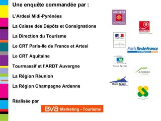Une enquête commandée par : L’Ardesi Midi-Pyrénées La Caisse des Dépôts et Consignations La Direction du Tourisme Le CRT Paris-Ile de France et Artesi Le CRT Aquitaine Tourmassif et l’ARDT Auvergne La Région Réunion La Région Champagne Ardenne Réalisée par  Marketing - Tourisme 