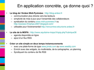 En application concrète, ça donne quoi ? Le blog de l’Ardesi Midi-Pyrénées  :  http://blog.ardesi.fr   communication plus directe vers les lecteurs simplicité de mise à jour pour l’ensemble des collaborateurs syndication du contenu  www.midi-pyrenees.fr  ou  http://assises-frmphpa-2007.blogspot.com/   utilisable pour l’évènementiel  http://rencontres-etourisme.ardesi.fr   Le site de la MOPA  :  http://www.aquitaine-mopa.fr/spip.php?rubrique36   agenda disponible en ligne ajout d’un flux RSS Créer un site simple en deux temps troismouvements avec une plate-forme de type  www.jimdo.com  ou  www.weebly.com   Enrichi avec des widgets, du multimédia, de la cartographie, un planning Syndiquant du contenu de fils RSS 