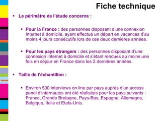 Le périmètre de l’étude concerne : Pour la France :  des personnes disposant d’une connexion Internet à domicile, ayant effectué un départ en vacances d’au moins 4 jours consécutifs lors de ces deux dernières années. Pour les pays étrangers :  des personnes disposant d’une connexion Internet à domicile et s’étant rendues au moins une fois en séjour en France dans les 2 dernières années. Taille de l’échantillon : Environ 500 interviews on line par pays auprès d’un access panel d’internautes ont été réalisées pour les pays suivants : France, Grande Bretagne, Pays-Bas, Espagne, Allemagne, Belgique, Italie et Etats-Unis. Fiche technique 