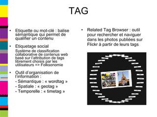 TAG Etiquette ou mot-clé : balise sémantique qui permet de qualifier un contenu Etiquetage social  Système de classification collaborative de contenus web basé sur l’attribution de tags librement choisis par les utilisateurs => Folksonomie Outil d’organisation de l’information :  -   Sémantique : « wordtag » - Spatiale : « geotag » - Temporelle : « timetag » Related Tag Browser : outil pour rechercher et naviguer dans les photos publiées sur Flickr à partir de leurs tags 