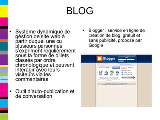 BLOG Système dynamique de gestion de site web à partir duquel une ou plusieurs personnes s’expriment régulièrement sous la forme de billets classés par ordre chronologique et peuvent interagir avec leurs visiteurs via les commentaires Outil d’auto-publication et de conversation Blogger : service en ligne de création de blog, gratuit et sans publicité, proposé par Google 