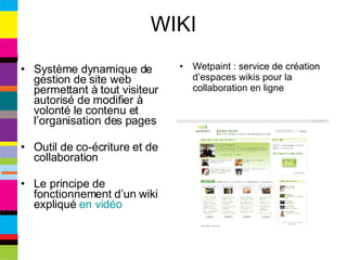 WIKI Système dynamique de gestion de site web permettant à tout visiteur autorisé de modifier à volonté le contenu et l’organisation des pages Outil de co-écriture et de collaboration Le principe de fonctionnement d’un wiki expliqué  en vidéo Wetpaint : service de création d’espaces wikis pour la collaboration en ligne 