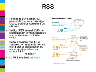 RSS Format de syndication qui permet de mettre à disposition tout ou partie du contenu d’un site web Un flux RSS permet d’afficher les nouveaux contenus publiés sur un site sans avoir à le visiter De très nombreux outils et services permettent de lire, de manipuler et de republier les contenus disponibles au format RSS Le RSS expliqué  en vidéo 