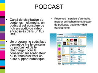 PODCAST Canal de distribution de contenus multimédia, un podcast est constitué de fichiers audio ou vidéo encapsulés dans un flux RSS Un programme spécifique permet de lire le contenu du podcast et de le télécharger pour le conserver sur l’ordinateur ou le transférer vers un autre support numérique Podemus : service d’annuaire, moteur de recherche et lecteur de podcasts audio et vidéo francophone  