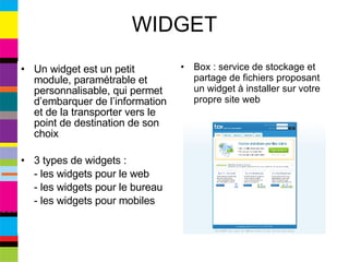 WIDGET Un widget est un petit module, paramétrable et personnalisable, qui permet d’embarquer de l’information et de la transporter vers le point de destination de son choix 3 types de widgets : - les widgets pour le web - les widgets pour le bureau - les widgets pour mobiles Box : service de stockage et partage de fichiers proposant un widget à installer sur votre propre site web 