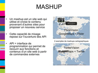 MASHUP Un mashup est un site web qui utilise et croise le contenu provenant d’autres sites pour proposer un nouveau service Cette capacité de mixage repose sur l’ouverture des API API = interface de programmation qui permet de recourir aux fonctions et contenus d’un site web à partir de commandes externes FlickrVision GoogleMaps + Flickr TwitterVision GoogleMaps + Twitter 2 exemples de mashups cartographiques 