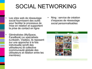 SOCIAL NETWORKING Les sites web de réseautage social fournissent des outils pour faciliter le processus de mise en relation et supportent la prise de contact en ligne Généralistes (MySpace, FaceBook) ou spécialisés (Linkedin, Viadeo), ils reposent sur une approche à la fois individuelle (profil des utilisateurs) et collective (communauté globale des utilisateurs et relation entre les membres) Ning : service de création d’espaces de réseautage social personnalisables 