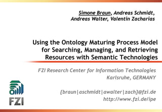Simone Braun, Andreas Schmidt,
              Andreas Walter, Valentin Zacharias



Using the Ontology Maturing Process Model
   for Searching, Managing, and Retrieving
    Resources with Semantic Technologies

 FZI Research Center for Information Technologies
                              Karlsruhe, GERMANY

         {braun|aschmidt|awalter|zach}@fzi.de
                         http://www.fzi.de/ipe
 
