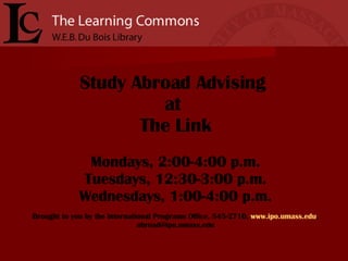 Study Abroad Advising  at  The Link Mondays, 2:00-4:00 p.m. Tuesdays, 12:30-3:00 p.m. Wednesdays, 1:00-4:00 p.m. Brought to you by the International Programs Office, 545-2710,  www.ipo.umass.edu , abroad@ipo.umass.edu 