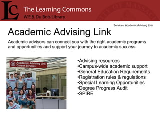 Academic Advising Link Services: Academic Advising Link Academic advisors can connect you with the right academic programs and opportunities and support your journey to academic success. Advising resources  Campus-wide academic support  General Education Requirements  Registration rules & regulations  Special Learning Opportunities  Degree Progress Audit  SPIRE  