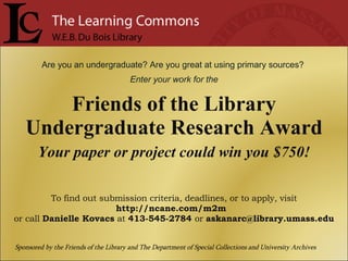 Are you an undergraduate? Are you great at using primary sources?  Enter your work for the Friends of the Library Undergraduate Research Award Your paper or project could win you $750! To find out submission criteria, deadlines, or to apply, visit  http://ncane.com/m2m  or call  Danielle Kovacs  at  413-545-2784  or  [email_address] Sponsored by the Friends of the Library and The Department of Special Collections and University Archives 
