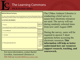 For more information, contact Rachel Lewellen, Assessment Librarian at  545-3343   or   [email_address] .  The UMass Amherst Libraries is conducting a brief survey to assess how electronic resources are used. The survey will run during randomly selected times from now until August 2009.  During the survey, users will be required to answer 5 short questions before accessing the electronic resources.  This information will help us better understand how our resources support research, teaching, and coursework.  