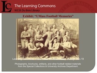   Exhibit: “UMass Football Memories”   Learning Commons, Lower Level, Du Bois Library, through Dec.19 Photographs, brochures, artifacts, and other football related materials  from the Special Collections & University Archives Department.   . 