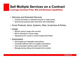 Sell Multiple Services on a Contract
Leverage Common Price, Bill and Renewal Capabilities


• Warranty and Extended Warranty
  • Include warranties or extended warranty on sales orders
  • Synchronize warranty date information with Install Base

• Cover Products, Items, Systems, Sites, Customers & Parties
• Usage
  • Monitor product usage with counters
  • Bill for estimated or actual usage
  • Adjustments for counter or amount based termination

• Subscription
  •   Sell tangible and intangible subscriptions
  •   Complete fulfillment flow for tangible subscriptions
  •   View subscription delivery status from contract
  •   Manage pricing, billing and renewals from contract
 