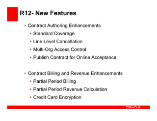 R12- New Features
 • Contract Authoring Enhancements
   • Standard Coverage
   • Line Level Cancellation
   • Multi-Org Access Control
   • Publish Contract for Online Acceptance


 • Contract Billing and Revenue Enhancements
   • Partial Period Billing
   • Partial Period Revenue Calculation
   • Credit Card Encryption
 