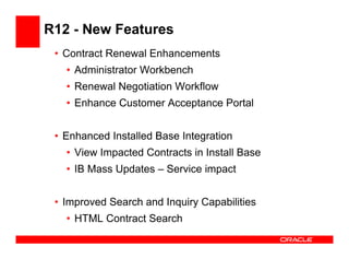 R12 - New Features
 • Contract Renewal Enhancements
   • Administrator Workbench
   • Renewal Negotiation Workflow
   • Enhance Customer Acceptance Portal


 • Enhanced Installed Base Integration
   • View Impacted Contracts in Install Base
   • IB Mass Updates – Service impact


 • Improved Search and Inquiry Capabilities
   • HTML Contract Search
 