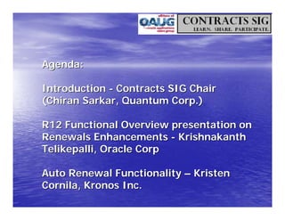 Agenda:

Introduction - Contracts SIG Chair
(Chiran Sarkar, Quantum Corp.)

R12 Functional Overview presentation on
Renewals Enhancements - Krishnakanth
Telikepalli, Oracle Corp

Auto Renewal Functionality – Kristen
Cornila, Kronos Inc.
 