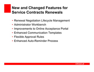 New and Changed Features for
Service Contracts Renewals

•   Renewal Negotiation Lifecycle Management
•   Administrator Workbench
•   Improvements to Online Acceptance Portal
•   Enhanced Communication Templates
•   Flexible Approval Rules
•   Enhanced Auto-Reminder Process
 