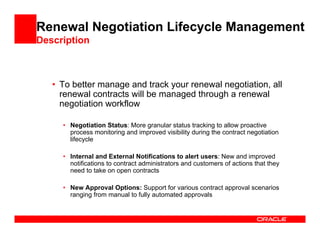 Renewal Negotiation Lifecycle Management
Description



   • To better manage and track your renewal negotiation, all
     renewal contracts will be managed through a renewal
     negotiation workflow

     • Negotiation Status: More granular status tracking to allow proactive
       process monitoring and improved visibility during the contract negotiation
       lifecycle

     • Internal and External Notifications to alert users: New and improved
       notifications to contract administrators and customers of actions that they
       need to take on open contracts

     • New Approval Options: Support for various contract approval scenarios
       ranging from manual to fully automated approvals
 