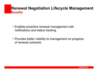 Renewal Negotiation Lifecycle Management
Benefits



• Enables proactive renewal management with
  notifications and status tracking

• Provides better visibility to management on progress
  of renewal contracts
 