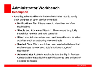 Administrator Workbench
Description
• A configurable workbench that enables sales reps to easily
  track progress of open service contracts
  • Notifications Bin: Allows users to view their workflow
    notifications
  • Simple and Advanced Search: Allows users to quickly
    search for renewal and new contracts
  • Shortcuts: Administrators can use the workbench for other
    activities such as authoring new contracts
  • Seeded Bins: Workbench has been seeded with bins that
    enable users to view contracts in various stages of
    negotiation
  • Administrator Actions: Available from the My In Process
    Contracts Bin that allow the administrator to take actions on
    selected contracts
 