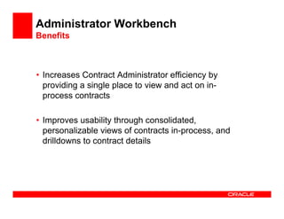 Administrator Workbench
Benefits



• Increases Contract Administrator efficiency by
  providing a single place to view and act on in-
  process contracts

• Improves usability through consolidated,
  personalizable views of contracts in-process, and
  drilldowns to contract details
 