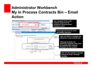 Administrator Workbench
My In Process Contracts Bin – Email
Action
                      User navigates to the email
                      customer page from the
                      workbench using the Email
                      Customer action


                          Email page will have To, From
                          and Subject defaulted

                               –User can define a message and
                               attachment using template sets

                               –Message   template and
                               attachment template LOVs show
                               all available XML publisher
                               templates for the contract



                                 User can also specify a message
                                 instead of using a message
                                 template
 