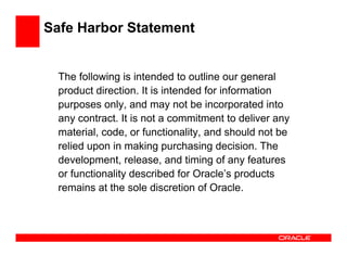 Safe Harbor Statement


  The following is intended to outline our general
  product direction. It is intended for information
  purposes only, and may not be incorporated into
  any contract. It is not a commitment to deliver any
  material, code, or functionality, and should not be
  relied upon in making purchasing decision. The
  development, release, and timing of any features
  or functionality described for Oracle’s products
  remains at the sole discretion of Oracle.
 