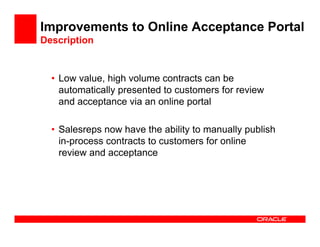 Improvements to Online Acceptance Portal
Description


  • Low value, high volume contracts can be
    automatically presented to customers for review
    and acceptance via an online portal

  • Salesreps now have the ability to manually publish
    in-process contracts to customers for online
    review and acceptance
 