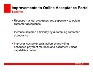Improvements to Online Acceptance Portal
Benefits


• Reduces manual processes and paperwork to obtain
  customer acceptance

• Increase salesrep efficiency by automating customer
  acceptance

• Improves customer satisfaction by providing
  enhanced payment methods and document upload
  capabilities online
 