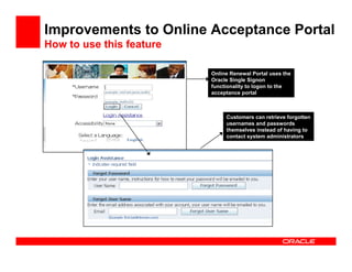 Improvements to Online Acceptance Portal
How to use this feature

                          Online Renewal Portal uses the
                          Oracle Single Signon
                          functionality to logon to the
                          acceptance portal



                               Customers can retrieve forgotten
                               usernames and passwords
                               themselves instead of having to
                               contact system administrators
 