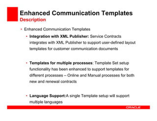 Enhanced Communication Templates
Description
• Enhanced Communication Templates
  • Integration with XML Publisher: Service Contracts
    integrates with XML Publisher to support user-defined layout
    templates for customer communication documents


  • Templates for multiple processes: Template Set setup
    functionality has been enhanced to support templates for
    different processes – Online and Manual processes for both
    new and renewal contracts


  • Language Support:A single Template setup will support
    multiple languages
 