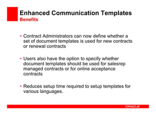 Enhanced Communication Templates
Benefits


• Contract Administrators can now define whether a
  set of document templates is used for new contracts
  or renewal contracts

• Users also have the option to specify whether
  document templates should be used for salesrep
  managed contracts or for online acceptance
  contracts

• Reduces setup time required to setup templates for
  various languages.
 