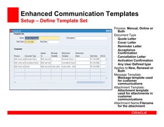 Enhanced Communication Templates
Setup – Define Template Set
                              Process: Manual, Online or
                                 Both
                              Document Type
                              • Quote Letter
                              • Cover Letter
                              • Reminder Letter
                              • Acceptance
                                 Confirmation
                              • Cancellation Letter
                              • Activation Confirmation
                              • Any User Defined type
                              Applies to:New, Renewal or
                                 Both
                              Message Template:
                                 Message template used
                                 for customer
                                 communications
                              Attachment Template:
                                 Attachment template
                                 used for attachments in
                                 customer
                                 communications
                              Attachment Name:Filename
                                 for the attachment
 