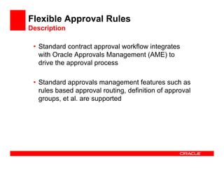 Flexible Approval Rules
Description

 • Standard contract approval workflow integrates
   with Oracle Approvals Management (AME) to
   drive the approval process

 • Standard approvals management features such as
   rules based approval routing, definition of approval
   groups, et al. are supported
 