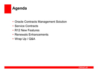 Agenda


•   Oracle Contracts Management Solution
•   Service Contracts
•   R12 New Features
•   Renewals Enhancements
•   Wrap Up / Q&A
 