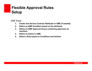 Flexible Approval Rules
Setup

AME Setup
   1.   Create new Service Contract Attributes in AME (if needed)
   2.   Define an AME Condition based on the attributes
   3.   Define an AME Approval Group containing approvers as
        members
   4.   Define an Action in AME
   5.   Define a Rule based on Conditions and Actions
 