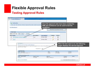 Flexible Approval Rules
Testing Approval Rules


                    Once the approval rules have been created the
                    AME test workbench can be used to test the
                    conditions




                                          When the test case is run, the following
                                          pages displays the derived approver
 