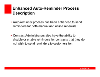 Enhanced Auto-Reminder Process
 Description

• Auto-reminder process has been enhanced to send
  reminders for both manual and online renewals


• Contract Administrators also have the ability to
  disable or enable reminders for contracts that they do
  not wish to send reminders to customers for
 