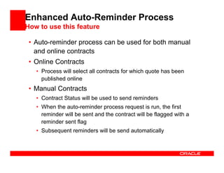 Enhanced Auto-Reminder Process
How to use this feature

 • Auto-reminder process can be used for both manual
   and online contracts
 • Online Contracts
   • Process will select all contracts for which quote has been
     published online
 • Manual Contracts
   • Contract Status will be used to send reminders
   • When the auto-reminder process request is run, the first
     reminder will be sent and the contract will be flagged with a
     reminder sent flag
   • Subsequent reminders will be send automatically
 