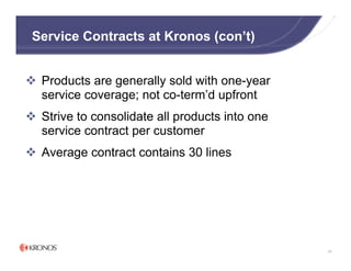 Service Contracts at Kronos (con’t)


 Products are generally sold with one-year
 service coverage; not co-term’d upfront
 Strive to consolidate all products into one
 service contract per customer
 Average contract contains 30 lines




                                               68
 