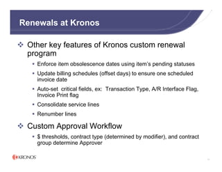 Renewals at Kronos

 Other key features of Kronos custom renewal
 program
    Enforce item obsolescence dates using item’s pending statuses
    Update billing schedules (offset days) to ensure one scheduled
    invoice date
    Auto-set critical fields, ex: Transaction Type, A/R Interface Flag,
    Invoice Print flag
    Consolidate service lines
    Renumber lines

 Custom Approval Workflow
    $ thresholds, contract type (determined by modifier), and contract
    group determine Approver

                                                                          71
 