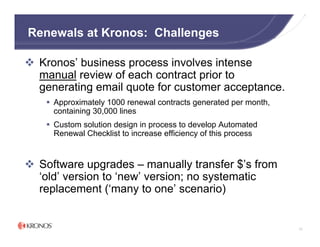 Renewals at Kronos: Challenges

 Kronos’ business process involves intense
 manual review of each contract prior to
 generating email quote for customer acceptance.
    Approximately 1000 renewal contracts generated per month,
    containing 30,000 lines
    Custom solution design in process to develop Automated
    Renewal Checklist to increase efficiency of this process


 Software upgrades – manually transfer $’s from
 ‘old’ version to ‘new’ version; no systematic
 replacement (‘many to one’ scenario)


                                                                72
 