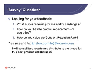 ‘Survey’ Questions

  Looking for your feedback:
   1. What is your renewal process and/or challenges?
   2. How do you handle product replacements or
      upgrades?
   3. How do you calculate Contract Retention Rate?

Please send to: kristen.cornila@kronos.com
  I will consolidate results and distribute to the group for
  true best practice collaboration!




                                                               73
 