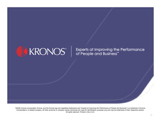 ©2008, Kronos Incorporated. Kronos, and the Kronos logo are registered trademarks and “Experts at Improving the Performance of People and Business” is a trademark of Kronos
 Incorporated or a related company. All other products or company names mentioned are used for identification purposes only and may be trademarks of their respective owners.
                                                                   All rights reserved. Printed in the U.S.A.
                                                                                                                                                                                74
 